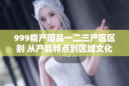 999精產(chǎn)國品一二三產(chǎn)區(qū)區(qū)別 從產(chǎn)品特點到區(qū)域文化的探索