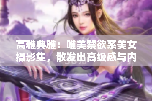 高雅典雅：唯美禁欲系美女攝影集，散發(fā)出高級感與內(nèi)涵
