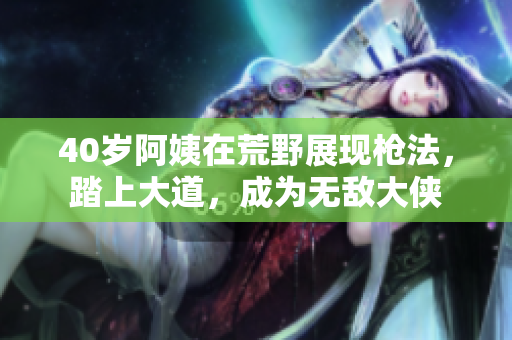 40歲阿姨在荒野展現(xiàn)槍法，踏上大道，成為無敵大俠