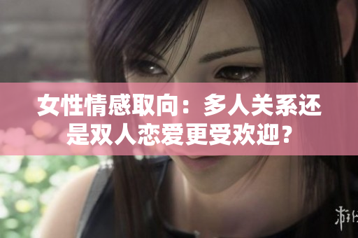 女性情感取向：多人關(guān)系還是雙人戀愛更受歡迎？
