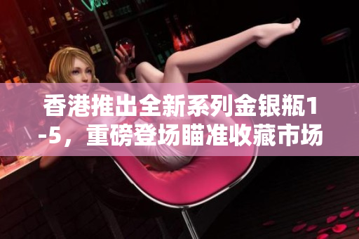 香港推出全新系列金銀瓶1-5，重磅登場(chǎng)瞄準(zhǔn)收藏市場(chǎng)