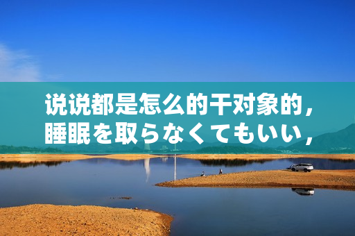 說說都是怎么的干對象的，睡眠を取らなくてもいい，睡覺抓著小雞一晚上會怎樣，睡過年紀(jì)最大的多少歲六十多，水潤緊致銷魂低吟古代，水潤緊致銷魂低吟323