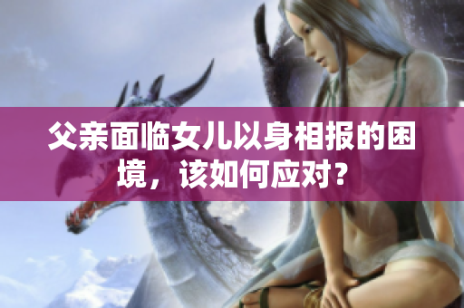 父親面臨女兒以身相報的困境，該如何應(yīng)對？