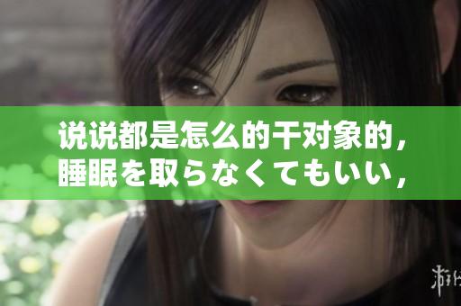 說說都是怎么的干對象的，睡眠を取らなくてもいい，睡覺抓著小雞一晚上會怎樣，睡過年紀(jì)最大的多少歲六十多，水潤緊致銷魂低吟古代，水潤緊致銷魂低吟125