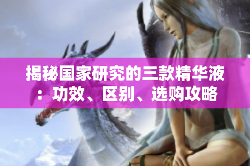揭秘國(guó)家研究的三款精華液：功效、區(qū)別、選購(gòu)攻略