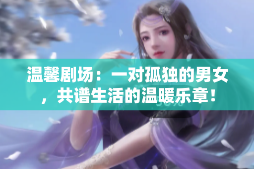 溫馨劇場(chǎng)：一對(duì)孤獨(dú)的男女，共譜生活的溫暖樂章！