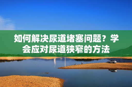 如何解決尿道堵塞問題？學(xué)會(huì)應(yīng)對(duì)尿道狹窄的方法