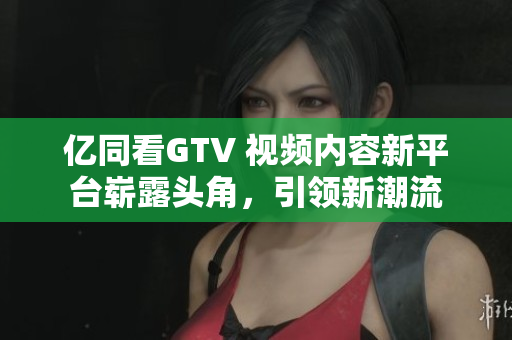 億同看GTV 視頻內(nèi)容新平臺(tái)嶄露頭角，引領(lǐng)新潮流