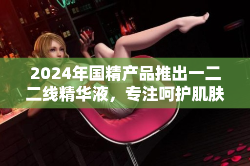 2024年國(guó)精產(chǎn)品推出一二二線精華液，專注呵護(hù)肌膚