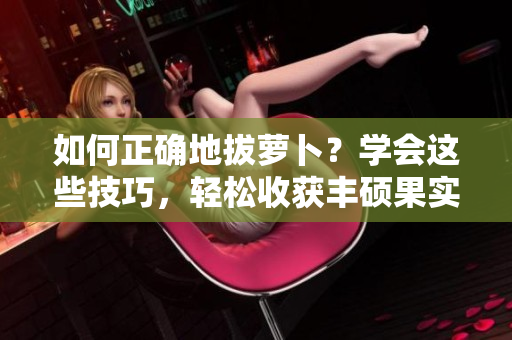 如何正確地拔蘿卜？學(xué)會(huì)這些技巧，輕松收獲豐碩果實(shí)