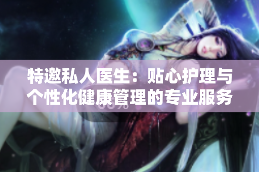 特邀私人醫(yī)生：貼心護(hù)理與個(gè)性化健康管理的專業(yè)服務(wù)