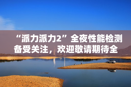 “派力派力2”全夜性能檢測備受關(guān)注，歡迎敬請期待全新測試報告