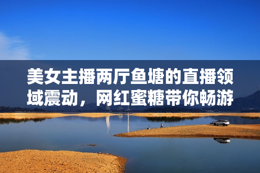 美女主播兩廳魚塘的直播領(lǐng)域震動，網(wǎng)紅蜜糖帶你暢游直播海！