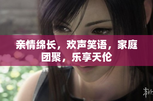 親情綿長，歡聲笑語，家庭團聚，樂享天倫