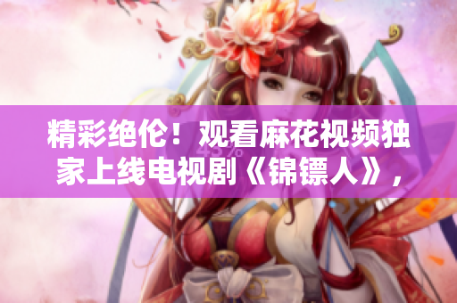 精彩絕倫！觀看麻花視頻獨(dú)家上線電視劇《錦鏢人》，享受精彩劇情！
