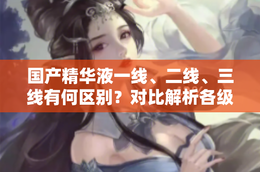 國產(chǎn)精華液一線、二線、三線有何區(qū)別？對比解析各級品牌特色
