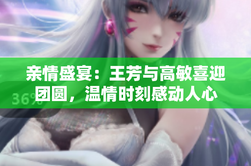 親情盛宴：王芳與高敏喜迎團圓，溫情時刻感動人心