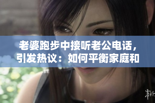 老婆跑步中接聽老公電話，引發(fā)熱議：如何平衡家庭和健康生活？