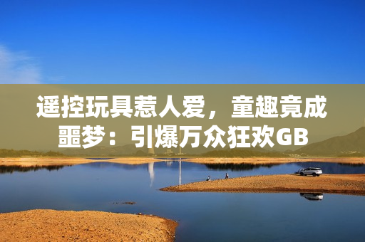 遙控玩具惹人愛，童趣竟成噩夢：引爆萬眾狂歡GB