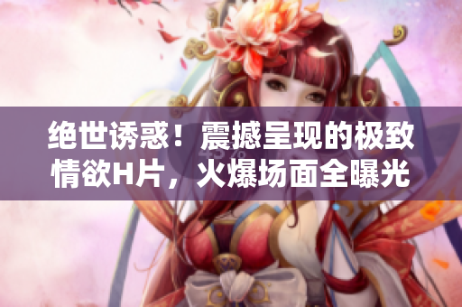 絕世誘惑！震撼呈現(xiàn)的極致情欲H片，火爆場(chǎng)面全曝光！