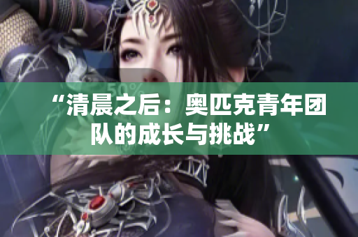 “清晨之后：奧匹克青年團(tuán)隊(duì)的成長(zhǎng)與挑戰(zhàn)”