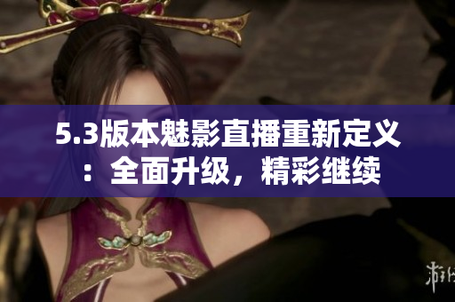 5.3版本魅影直播重新定義：全面升級(jí)，精彩繼續(xù)