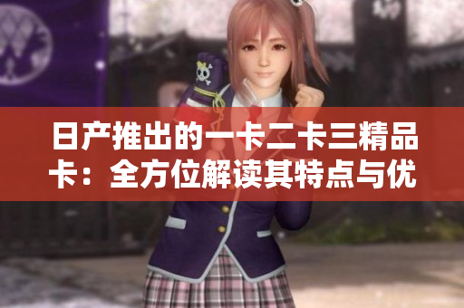 日產(chǎn)推出的一卡二卡三精品卡：全方位解讀其特點(diǎn)與優(yōu)勢(shì)