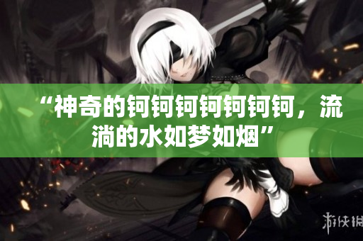 “神奇的鈳鈳鈳鈳鈳鈳鈳，流淌的水如夢如煙”
