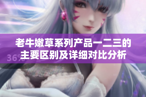 老牛嫩草系列產(chǎn)品一二三的主要區(qū)別及詳細(xì)對比分析