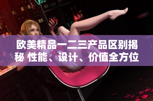 歐美精品一二三產(chǎn)品區(qū)別揭秘 性能、設(shè)計(jì)、價(jià)值全方位對比