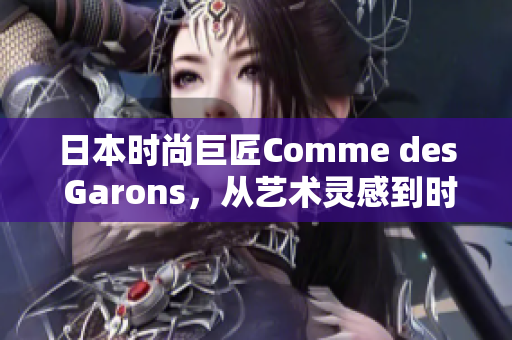 日本時尚巨匠Comme des Garons，從藝術(shù)靈感到時尚創(chuàng)新，開啟新篇章