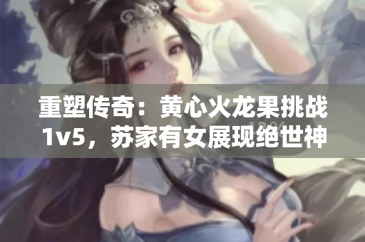 重塑傳奇：黃心火龍果挑戰(zhàn)1v5，蘇家有女展現(xiàn)絕世神功
