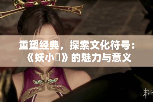 重塑經(jīng)典，探索文化符號：《妖小槡》的魅力與意義
