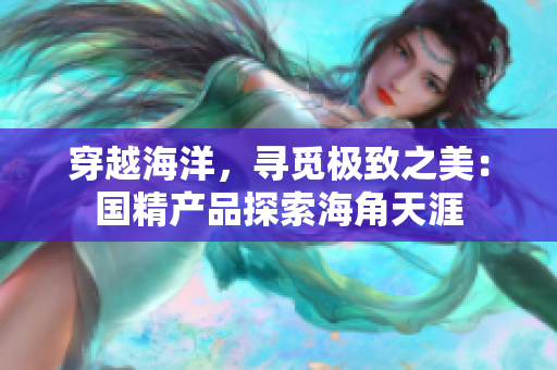 穿越海洋，尋覓極致之美：國精產(chǎn)品探索海角天涯