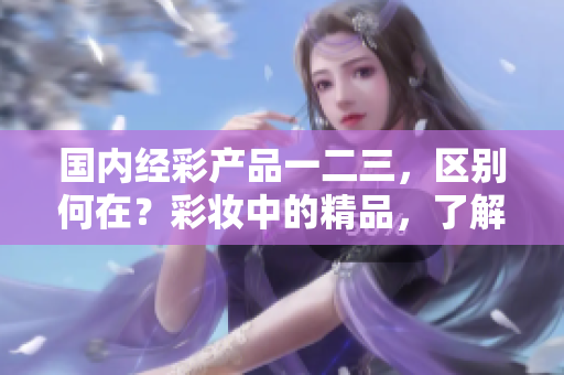 國(guó)內(nèi)經(jīng)彩產(chǎn)品一二三，區(qū)別何在？彩妝中的精品，了解這些區(qū)別助你選擇
