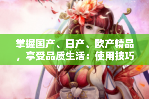 掌握國(guó)產(chǎn)、日產(chǎn)、歐產(chǎn)精品，享受品質(zhì)生活：使用技巧大揭秘