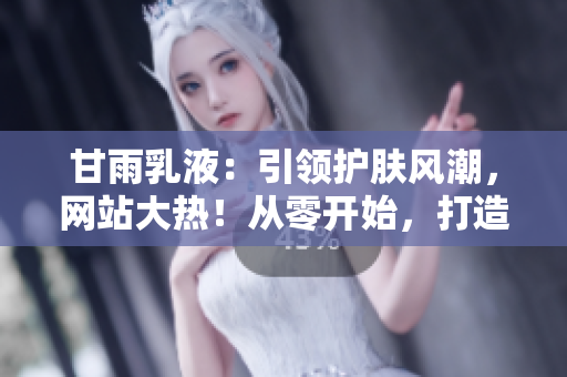 甘雨乳液：引領(lǐng)護膚風潮，網(wǎng)站大熱！從零開始，打造完美肌膚的秘密武器！