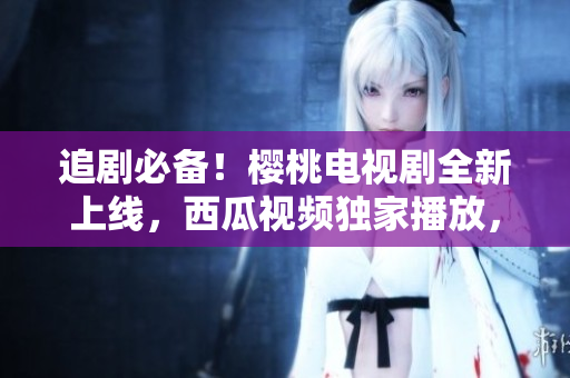 追劇必備！櫻桃電視劇全新上線，西瓜視頻獨家播放，隨時隨地暢享精彩劇集