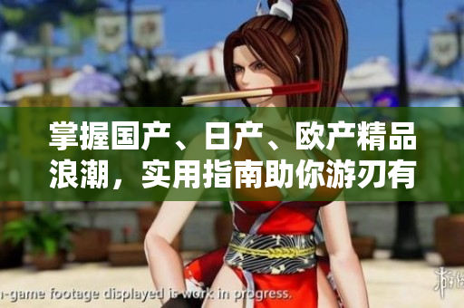 掌握國(guó)產(chǎn)、日產(chǎn)、歐產(chǎn)精品浪潮，實(shí)用指南助你游刃有余