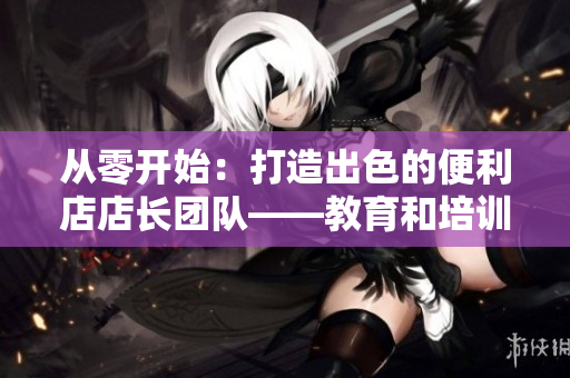 從零開(kāi)始：打造出色的便利店店長(zhǎng)團(tuán)隊(duì)——教育和培訓(xùn)的關(guān)鍵步驟