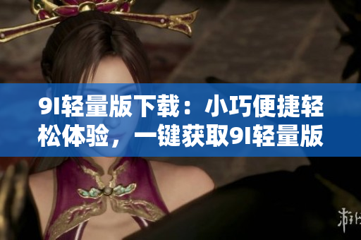 9I輕量版下載：小巧便捷輕松體驗(yàn)，一鍵獲取9I輕量版安全下載