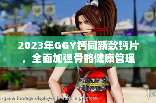 2023年GGY鈣同新款鈣片，全面加強(qiáng)骨骼健康管理