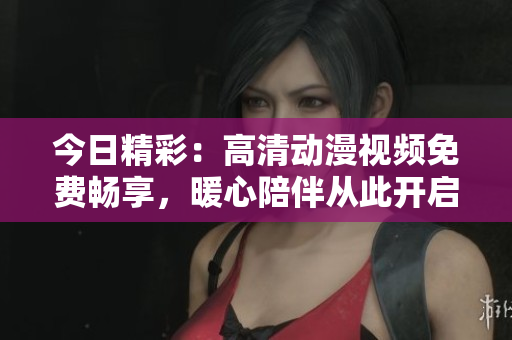 今日精彩：高清動漫視頻免費暢享，暖心陪伴從此開啟