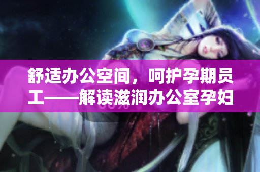 舒適辦公空間，呵護(hù)孕期員工——解讀滋潤(rùn)辦公室孕婦萍的多重功效