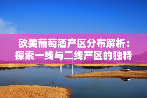 歐美葡萄酒產(chǎn)區(qū)分布解析：探索一線與二線產(chǎn)區(qū)的獨(dú)特風(fēng)貌
