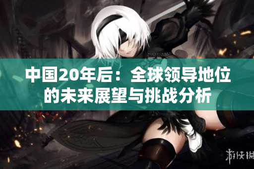 中國20年后：全球領(lǐng)導(dǎo)地位的未來展望與挑戰(zhàn)分析
