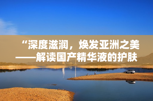 “深度滋潤(rùn)，煥發(fā)亞洲之美——解讀國(guó)產(chǎn)精華液的護(hù)膚魔力”