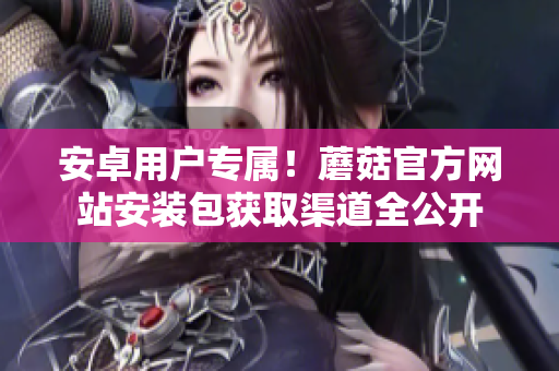 安卓用戶專屬！蘑菇官方網(wǎng)站安裝包獲取渠道全公開(kāi)