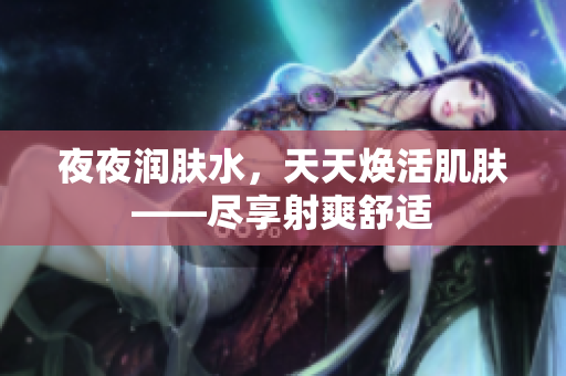夜夜?jié)櫮w水，天天煥活肌膚——盡享射爽舒適