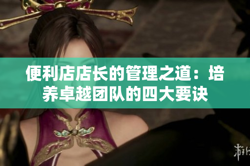 便利店店長(zhǎng)的管理之道：培養(yǎng)卓越團(tuán)隊(duì)的四大要訣